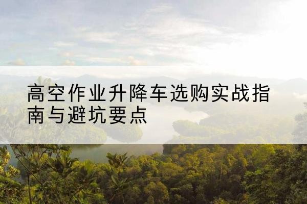 宜良升降车怎么选-高空作业升降车选购实战指南与避坑要点