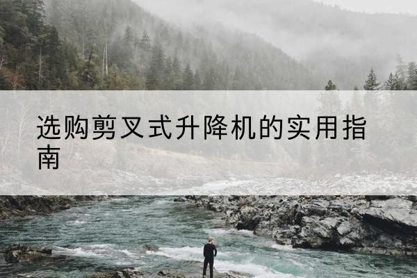宜良剪叉式升降机怎么选-选购剪叉式升降机的实用指南