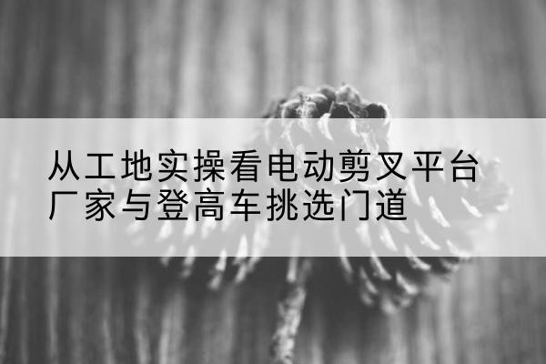 宜良电动剪叉升降平台厂家-从工地实操看电动剪叉平台厂家与登高车挑选门道