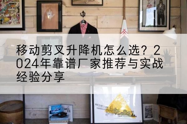 宜良升降平台厂家推荐-移动剪叉升降机怎么选?2024年靠谱厂家推荐与实战经验分享
