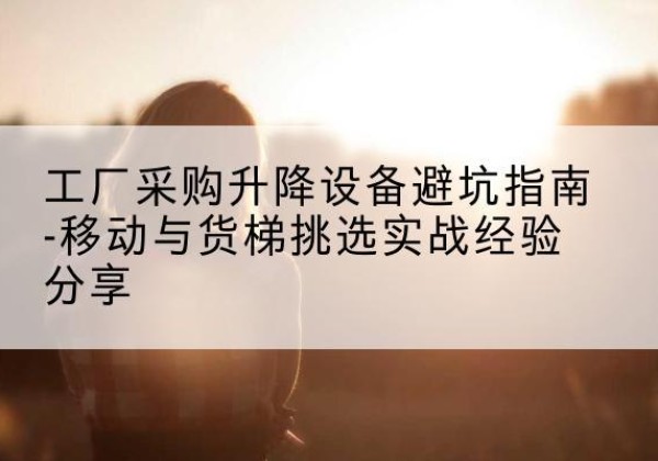 宜良移动式升降机怎么选-工厂采购升降设备避坑指南-移动与货梯挑选实战经验分享
