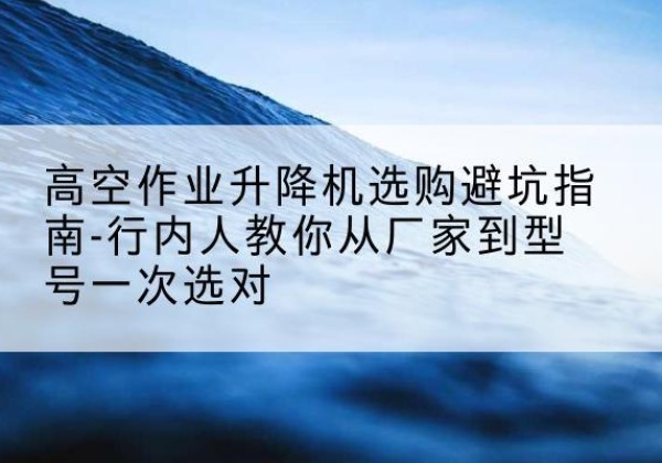 宜良升降平台厂家-高空作业升降机选购避坑指南-行内人教你从厂家到型号一次选对
