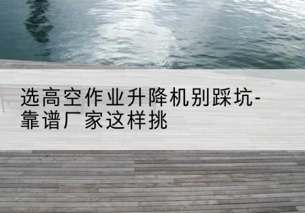 宜良剪叉式升降机厂家-选高空作业升降机别踩坑-靠谱厂家这样挑