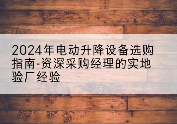 宜良电动剪叉升降平台厂家-2024年电动升降设备选购指南-资深采购经理的实地验厂经验