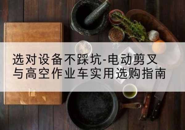 宜良电动剪叉升降平台怎么选-选对设备不踩坑-电动剪叉与高空作业车实用选购指南