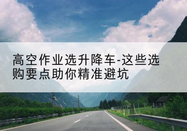 宜良升降车厂家-高空作业选升降车-这些选购要点助你*避坑