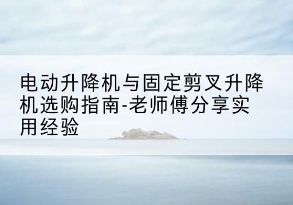 宜良电动升降机怎么选-电动升降机与固定剪叉升降机选购指南-老师傅分享实用经验