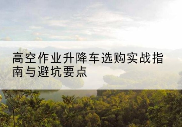 宜良升降车怎么选-高空作业升降车选购实战指南与避坑要点