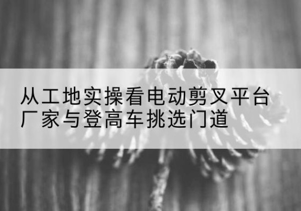 宜良电动剪叉升降平台厂家-从工地实操看电动剪叉平台厂家与登高车挑选门道