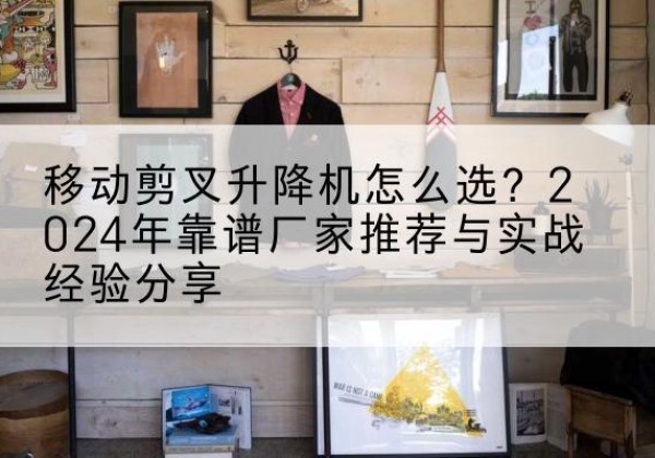 宜良升降平台厂家推荐-移动剪叉升降机怎么选？2024年靠谱厂家推荐与实战经验分享